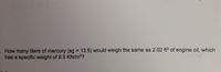 How many liters of mercury (sg 13.5) would weigh the same as 2.02 ft3 of engine oil, which
has a specific weight of 9.5 KN/m3?
%3D
