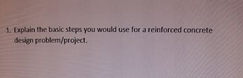 1. Explain the basic steps you would use for a reinforced concrete
design problem/project.