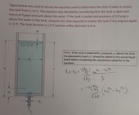 Figure below was used to derive the equation used to determine the time it takes to empty
the tank from h, to h2 The equation was derived by considering that the tank is open and
hence at 0 gage pressure above the water. If the tank is sealed and pressure of 5.0 psig is
above the water in the tank, compute the time required to empty the tank if the original depth
is 15 ft. The tank diameter is 12 ft and the orifice diameter is 6 in.
dh
Note: If the tank is sealed with a pressure, p, above the fluid,
the piezometric head p/y should be added to the actual liquid
depth before completing the calculations called for in the
equation.
D,
2.
-(
D
11
