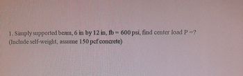 1. Simply supported beam, 6 in by 12 in, fb = 600 psi, find center load P =?
(Include self-weight, assume 150 pcf concrete)