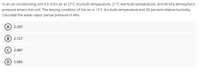 In an air-conditioning unit 3.5 m3/s air at 27°C dry-bulb temperature, 21°C wet-bulb temperature, and 90 kPa atmospheric
pressure enters the unit. The leaving condition of the air is 13°C dry-bulb temperature and 90 percent relative humidity.
Calculate the water vapor partial pressure in kPa.
(A) 2.237
B) 2.127
2.487
D) 2.082
