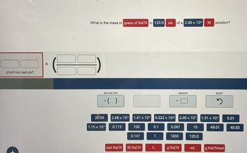 STARTING AMOUNT
X
What is the mass in grams of NaCN in 120.0
mL of a 2.40 x 10-5
M solution?
ADD FACTOR
* ( )
ANSWER
RESET
ว
35.00
2.88 x 103
1.41 x 10+
6.022 x 1023 2.40 x 10%
1.01 x 10
0.01
1.15 x 104
0.115
100
0.1
0.001
10
49.01
40.03
0.141
1
1000
120.0
mol NaCN M NaCN
L
g NaCN
mL
g NaCN/mol