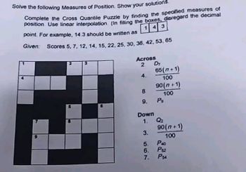 Solve the following Measures of Position. Show your solutions.
Complete the Cross Quantile Puzzle by finding the specified measures of
position Use linear interpolation (In filling the boxes, disregard the decimal
point. For example, 14.3 should be written as
143
Given: Scores 5, 7, 12, 14, 15, 22, 25, 30, 36, 42, 53, 65
Across
2
4.
8
9.
Down
1.
3.
5.
6.
7.
D₁
65(n+1)
100
90(n+1)
100
P9
Q₂
90(n+1)
100
P40
PS2
PS4