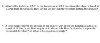 3. A football is kicked at 37.0° to the horizontal at 20.0 m/s from the player's hand at
1.00 m from the ground. How far did the football travel before hitting the ground?
4. A long-jumper leaves the ground at an angle of 20° above the horizontal and at a
speed of 11.0 m/s. (a) How long is he in the air? (b) How far docs he jump in the
horizontal direction? (c) What is his maximum height?