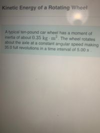 Kinetic Energy of a Rotating Wheel
A typical ten-pound car wheel has a moment of
inertia of about 0.35 kg · m². The wheel rotates
about the axle at a constant angular speed making
35.0 full revolutions in a time interval of 5.00s.
