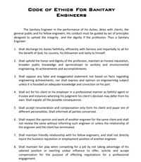 CODE OF ETHICS FOr SANITARY
ENGINEERS
The Sanitary Engineer in the performance of his duties, delas with clients, the
general public and his fellow engineers. His conduct must be guided by set of principles
designed to uphold the integrity and the dignity if the profession. Thus a Sanitary
Engineer:
1. Shall discharge his duties faithfully, efficiently with fairness and impartially to all for
the benefit of God, his country, his fellowmen and lastly to himself.
2. Shall uphold the honor and dignity of the profession, maintain an honest reputation,
broaden public knowledge and aprreciatiopn to sanitary and environmental
engineering, its achievements and accomplishments.
3. Shall oppose any false and exaggerated statement not based on facts regarding
engineering achievements, nor shall express and opinion on engineerinbg subject
unless it is founded on adequate knowledge and conviction on his part.
4. Shall act for his client or his employer in a professional manner as faithful agent or
trustee and instances whereing his judgment his client's decision may defer from his
own. Shall expalin all the possible consequences.
5. Shall accept renumeration and compensation only form his client and payor are of
different personalities. Shall informed all parties concerned.
6. Shall rexpect the opinion and work of another engineer for the same client and shall
not review the same without informing such engineer or unless the relationship of
the engineer and the client has terminated.
7. Shall maintain friendly relationship with his fellow engineers, and shall not directly
injure the business reputation or employment position of another engineer.
8. Shall maintain fair play when competing for a job by not taking advantage of his
salaried position or exerting undue influence to offer, solicite and accept
compensation for the purpose of effecting negotiations for a professional
engagement.
