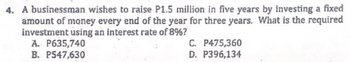 4. A businessman wishes to raise P1.5 million in five years by investing a fixed
amount of money every end of the year for three years. What is the required
investment using an interest rate of 8%?
A. P635,740
B. P547,630
C. P475,360
D. P396,134