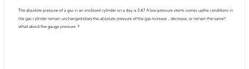 The absolute pressure of a gas in an enclosed cylinder on a day is 3.67 A low pressure storm comes upthe conditions in
the gas cylinder remain unchanged does the absolute pressure of the gas increase, decrease, or remain the same?
What about the gauge pressure ?