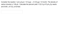 Consider the reaction C6H1206(s) + 6 O2(g) → 6 CO2(g) + 6 H2O(1). The density of
carbon dioxide is 1.98 g/L. Calculate the percent yield if 22.0 g of C6H1206 reacts
and 6.66 L of CO2 is formed.
