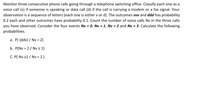 **Title: Probability Calculation in Telephone Switching**

*Objective:*

Monitor three consecutive phone calls going through a telephone switching office. Classify each call as a voice call (v) if someone is speaking, or a data call (d) if the call is carrying a modem or fax signal. Each observation is represented by a sequence of letters (either 'v' or 'd').

*Probabilities:*

- The outcomes 'vvv' and 'ddd' each have a probability of 0.2.
- All other outcomes have a probability of 0.1.

*Instructions:*

Count the number of voice calls, denoted as Nv, in the sequence of three calls. Consider the events where Nv is equal to 0, 1, 2, and 3. Calculate the following probabilities:

a. \( P(\{ddv\} \mid Nv = 2) \)

b. \( P(Nv = 2 \mid Nv \geq 1) \)

c. \( P(Nv \geq 1 \mid Nv = 2) \)

These calculations will help understand the distribution and likelihood of voice versus data calls in a monitored sequence.