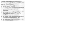 The load impedance in the circuit shown is
shunted by a capacitor having a capacitive reac-
tance of -52 N. Calculate:
a) the rms phasors V and IL,
b) the average power and magnetizing reactive
power absorbed by the (39 + j26) N load
impedance,
c) the average power and magnetizing reactive
power absorbed by the (1 + j4) N line
impedance,
d) the average power and magnetizing reactive
power delivered by the source, and
e) the magnetizing reactive power delivered by
the shunting capacitor.
