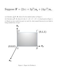 az.
Suppose F = (2xz + 3y²) a, + (4yz²) a;.
(a) Calculate S[F·dS, where S is the shaded surface in Figure 1.
(c) Based on your results for parts (a) and (b), what named theorem do you think is
being satisfied here, if any?
(b) Calculate SF· dl, where C is the A → B → C → D → A closed path in Figure 1.
az
C
C (0,1,1)
D
(0,0,0)
(A
ay
В
ax
Figure 1: Figure for Problem 1.
