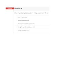 Incorrect
Question 21
When an electrical load is connected to a DC generator, current flows
None of the Answers
O through the armature only
O through the commutator segments only
O through the armature and brushes only
through the brushes only
