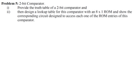 Problem 5: 2-bit Comparator.
i)
ii)
Provide the truth table of a 2-bit comparator and
then design a lookup table for this comparator with an 8 x 1 ROM and show the
corresponding circuit designed to access each one of the ROM entries of this
comparator.
