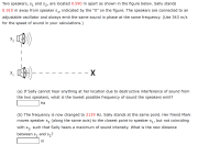 Two speakers, s, and s,, are located 0.590 m apart as shown in the figure below. Sally stands
0.910 m away from speaker s,, indicated by the "X" on the figure. The speakers are connected to an
adjustable oscillator and always emit the same sound in phase at the same frequency. (Use 343 m/s
for the speed of sound in your calculations.)
- X
S,
(a) If Sally cannot hear anything at her location due to destructive interference of sound from
the two speakers, what is the lowest possible frequency of sound the speakers emit?
Hz
(b) The frequency is now changed to 2139 Hz. Sally stands at the same point. Her friend Mark
moves speaker s, (along the same axis) to the closest point to speaker s,, but not coinciding
with
such that Sally hears a maximum of sound intensity. What is the new distance
between s, and s,?
m
