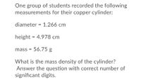 One group of students recorded the following
measurements for their copper cylinder:
diameter = 1.266 cm
height = 4.978 cm
mass = 56.75 g
What is the mass density of the cylinder?
Answer the question with correct number of
significant digits.
