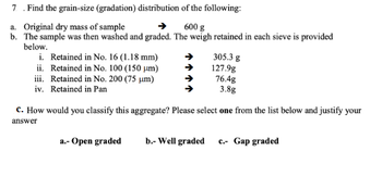 7. Find the grain-size (gradation) distribution of the following:
a. Original dry mass of sample
600 g
b. The sample was then washed and graded. The weigh retained in each sieve is provided
below.
i. Retained in No. 16 (1.18 mm)
ii. Retained in No. 100 (150 μm)
iii. Retained in No. 200 (75 μm)
iv. Retained in Pan
305.3 g
127.9g
76.4g
3.8g
c. How would you classify this aggregate? Please select one from the list below and justify your
answer
a.- Open graded
b.- Well graded c.- Gap graded