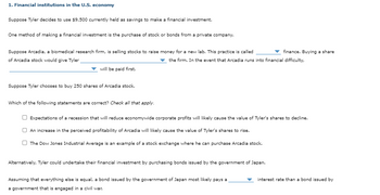 1. Financial institutions in the U.S. economy
Suppose Tyler decides to use $9,500 currently held as savings to make a financial investment.
One method of making a financial investment is the purchase of stock or bonds from a private company.
Suppose Arcadia, a biomedical research firm, is selling stocks to raise money for a new lab. This practice is called
finance. Buying a share
of Arcadia stock would give Tyler
the firm. In the event that Arcadia runs into financial difficulty,
will be paid first.
Suppose Tyler chooses to buy 250 shares of Arcadia stock.
Which of the following statements are correct? Check all that apply.
Expectations of a recession that will reduce economywide corporate profits will likely cause the value of Tyler's shares to decline.
An increase in the perceived profitability of Arcadia will likely cause the value of Tyler's shares to rise.
The Dow Jones Industrial Average is an example of a stock exchange where he can purchase Arcadia stock.
Alternatively, Tyler could undertake their financial investment by purchasing bonds issued by the government of Japan.
Assuming that everything else is equal, a bond issued by the government of Japan most likely pays a
a government that is engaged in a civil war.
interest rate than a bond issued by