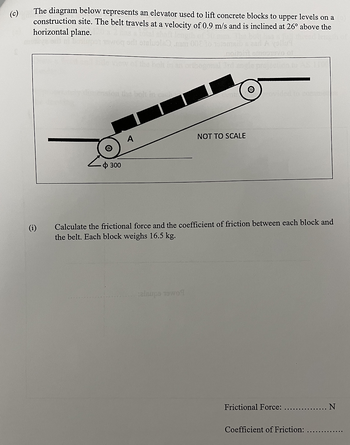 The diagram below represents an elevator used to lift concrete blocks to upper levels on a
construction site. The belt travels at a velocity of 0.9 m/s and is inclined at 26° above the
horizontal plane.
A yolluy
€
ф 300
mm 008 to
NOT TO SCALE
alaups 1909
provided to come
Calculate the frictional force and the coefficient of friction between each block and
the belt. Each block weighs 16.5 kg.
Frictional Force:
N
Coefficient of Friction: ..........