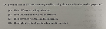 19 Polymers such as PVC are commonly used in coating electrical wires due to what properties?
(A) Their stiffness and ability to insulate
(B) Their flexibility and ability to be extruded
(C) Their corrosion resistance and high strength
(D) Their light weight and ability to be made fire resistant
*9M 80.70 (0)
59M 25.80S (0)
ASIM 20.00E (C)