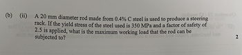 (b)
(ii)
A 20 mm diameter rod made from 0.4% C steel is used to produce a steering
rack. If the yield stress of the steel used is 350 MPa and a factor of safety of
2.5 is applied, what is the maximum working load that the rod can be
subjected to?
2