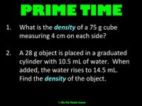 ## Prime Time: Density Calculation Problems

1. **Problem 1:**
   - Calculate the density of a 75 g cube with each side measuring 4 cm.

2. **Problem 2:**
   - A 28 g object is placed in a graduated cylinder initially containing 10.5 mL of water. After the object is added, the water level rises to 14.5 mL. Determine the density of the object.

*Note: Density is calculated as mass divided by volume.*

© It's Not Rocket Science