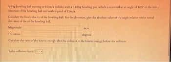 A 6 kg bowling ball moving at 9.5 m/s collides with a 0.62 kg bowling pin, which is scattered at an angle of 84.5° to the initial
direction of the bowling ball and with a speed of 13 m/s.
Calculate the final velocity of the bowling ball. For the direction, give the absolute value of the angle relative to the initial
direction of the of the bowling ball.
Magnitude:
m/s
Direction:
degrees
Calculate the ratio of the kinetic energy after the collision to the kinetic energy before the collision.
Is the collision elastic? ?