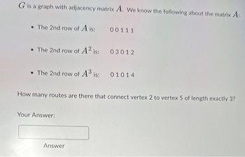 G is a graph with adjacency matrix A. We know the following about the matrix A:
• The 2nd row of A is:
00111
• The 2nd row of A² is:
• The 2nd row of A³ is:
How many routes are there that connect vertex 2 to vertex 5 of length exactly 3?
Your Answer:
03012
01014
Answer