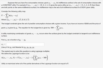 Suppose that you have five consumption choices: good x₁ 5. An indifference surface is the set of consumption choices with
,5) = (2, 1, 1, 1, 1) gives the same utility as (x1, ,5) = (1, 1, 1, 1, 2) than these
a CONSTANT utility. For example if (x₁,
are both points on the same indifference surface. An indifference map is the set of all indifference surface for EVERY given utility.
Consider the following utility map:
U = ΣIn(ri-ai)
Where (a₁,.., a5) = (7,3, 8,5,7)
The budget constraint gives the set of possible consumption choices with a given income. If you have an income of $568 and the price of
good , is given by pi. The equation for the budget line is given by: 568 =
5
x1 =
(Use p1 for p₁ and likewise for P2, P3, P4, P5.
A utility maximizing combination of goods ₁5 occurs when the surface given by the budget constraint is tangent to an indifference
surface.
Find ₁ as a function of P₁ P5
The easiest way to solve this question is using Lagrange multiplier.
We define the Lagrange function to be:
A(x₁,, x5, A) = U(x₁,, x5) - \
5
i=1
i=1
Pixi - 568
Pixi.
Utility is maximized when all of the partial derivatives of the Lagrange function are equal to 0.