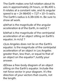 The Earth makes one full rotation about its
axis in approximately 24 hours, or 86,400 s.
It rotates at a constant rate, and its angular
speed is w = 2n 86400 = 7.27 x 10-5 rad/s.
The Earth's radius is 6.38×106 m. Be sure to
show all work.
a)What is the magnitude of the angular
acceleration a of the Earth, in rad/s2 ?
b)What is the magnitude of the centripetal
acceleration of an object sitting on Earth's
equator, in m/s2 ?
c)Los Angeles does not lie on the Earth's
equator. Is the magnitude of the centripetal
acceleration of an object in Los Angeles
greater than, less than, or equal to that of
an object on the equator? Justify your
answer.
d)Draw a free-body diagram of an object
sitting on the Earth's equator. Include the
net force vector in your diagram. It's the
direction of your vectors that counts, not
the length.
