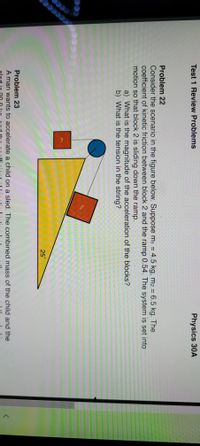 Physics 30A
Test 1 Review Problems
Problem 22
Consider the scenario in the figure below. Suppose m1 = 4.5 kg, m2 = 6.5 kg. The
coefficient of kinetic friction between block 2 and the ramp 0.54. The system is set into
motion so that block 2 is sliding down the ramp.
a) What is the magnitude of the acceleration of the blocks?
b) What is the tension in the string?
m2
m1
25°
Problem 23
A man wants to accelerate a child on a sled. The combined mass of the child and the
