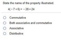 ### Identifying Mathematical Properties

**Question:**
State the name of the property illustrated.

\[ 4(-7 + 6) = -28 + 24 \]

**Options:**
- O Commutative
- O Both associative and commutative
- O Associative
- O Distributive

**Explanation:**
This equation illustrates the **distributive property**. In the equation, \(-7 + 6\) is inside the parentheses and is multiplied by 4. According to the distributive property, 4 is distributed and multiplied by both \(-7\) and \(6\) separately:

\[ 4(-7 + 6) = 4(-7) + 4(6) \]

Simplifying further, we get:

\[ 4(-7) = -28 \]
\[ 4(6) = 24 \]

Thus,

\[ 4(-7) + 4(6) = -28 + 24 \]

Therefore, the property illustrated is called the **Distributive Property**.