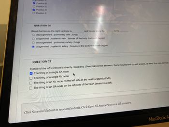 positio
✔Position B
Position C
Position D
Position E
QUESTION 26
Blood that leaves the right ventricle is
and travels along the
deoxygenated; pulmonary vein ; lungs
oxygenated; systemic vein; tissues of the body that need oxygen
deoxygenated; pulmonary artery ; lungs
oxygenated; systemic artery; tissues of the body that need oxygen
QUESTION 27
to the
Systole of the left ventricle is directly caused by: (Select all correct answers, there may be one correct answer, or more than one correct a
The firing of a single SA node
The firing of a single AV node
The firing of an AV node on the left side of the heat (anatomical left)
The firing of an SA node on the left side of the heart (anatomical left)
Click Save and Submit to save and submit. Click Save All Answers to save all answers.
MacBook A