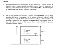 Question 1
a) Retaining wall are used to hold earth or other material in a vertical position at
locations where a sudden change in ground level occurs. There are many types of
retaining wall used for stability of ground. Describe briefly FIVE (5) different types
of retaining wall. Use sketches to support your answer.
b) A 6.1 m high retaining wall consists of 2 layers of soils (Figure Qlb). Soil 1 is above
the water table having friction angle, o' of 30° and unit weight, y of 16 kN/m'. Soil 2
having a friction angle, o' of 36°, and saturated unit weight, ysat is 19 kN/m³ Both soil
layer has a cohesion, c' of 0. Determine the Rankine active force per unit length of
the wall and the location of the resultant line of action. Sketch the pressure
distribution diagram as well.
Soil 1
YI = 16 kN/m
4'i = 30
c' =0 kN/m2
3.05 m
GWT
Soil 2
Yu = 19 kN/m'
4': = 36
c'=0 kN/m?
3.05 m
