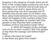 Suppose in the absence of trade, there are 10
firms in the United States producing cars at an
average cost of $20,000 and annual sales of
one million cars and in Japan there are 12
firms producing cars at an average cost of
$19,000 and annual sales of 1.8 million cars.
Now, allow trade between the two countries.
What will happen to the number of the firms
in the new integrated car market? Will it be
greater or less than the total combined
numbers of firms (22) before trade? Why?
b. What will happen to the average
cost of cars in each country? Will it be greater
or less than the average cost before trade?
Why?
c. What is the basis for trade?
d. Are there any gains from trade?
