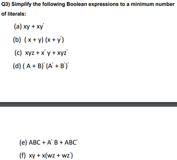 Q3) Simplify the following Boolean expressions to a minimum number
of literals:
(a) xy + xy
(b) (x+y)(x+y)
(c) xyz + xy + xyz'
(d) (A + B) (A' + B')'
(e) ABC + A' B + ABC'
(f) xy + x(wz + wz')