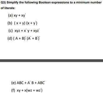 **Question 3: Simplify the following Boolean expressions to a minimum number of literals:**

(a) \( xy + xy' \)

(b) \( (x + y)(x + y') \)

(c) \( xyz + x'y + xyz' \)

(d) \( (A + B)' (A' + B')' \)

(e) \( ABC + A'B + ABC' \)

(f) \( xy + x(wz + wz') \)