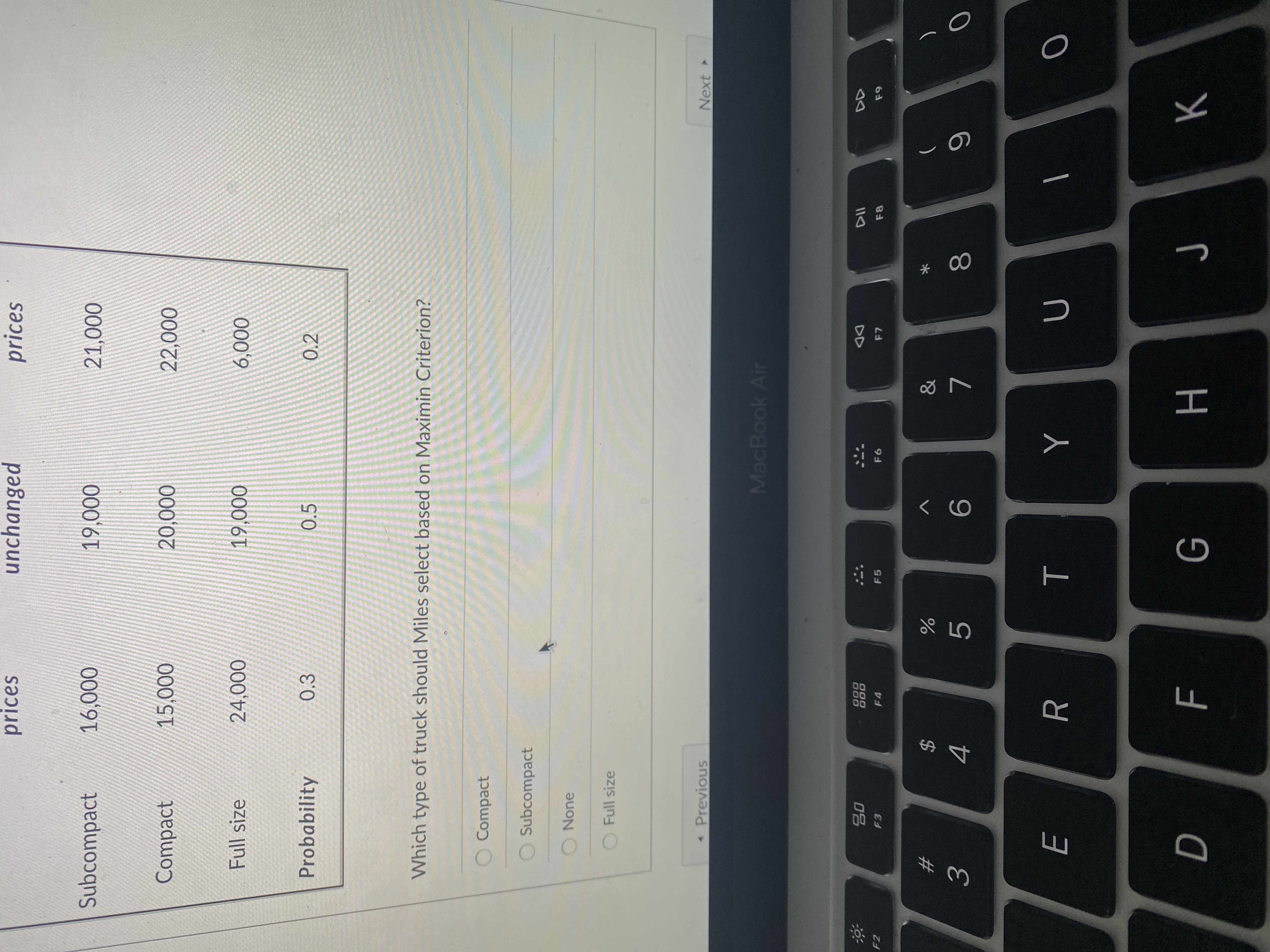 * 00
T
み3
prices
unchanged
prices
Subcompact
000'
000
000'
Compact
000'S
0002
000'0
Full size
000'6T
000'9
000'
Probability
0.3
0.5
0.2
Which type of truck should Miles select based on Maximin Criterion?
Compact
O Subcompact
None
O Full size
Previous
Next
MacBook Air
000
000
F4
DD
F7
F2
F3
F5
23
)
2$
9.
7.
Y
H.
