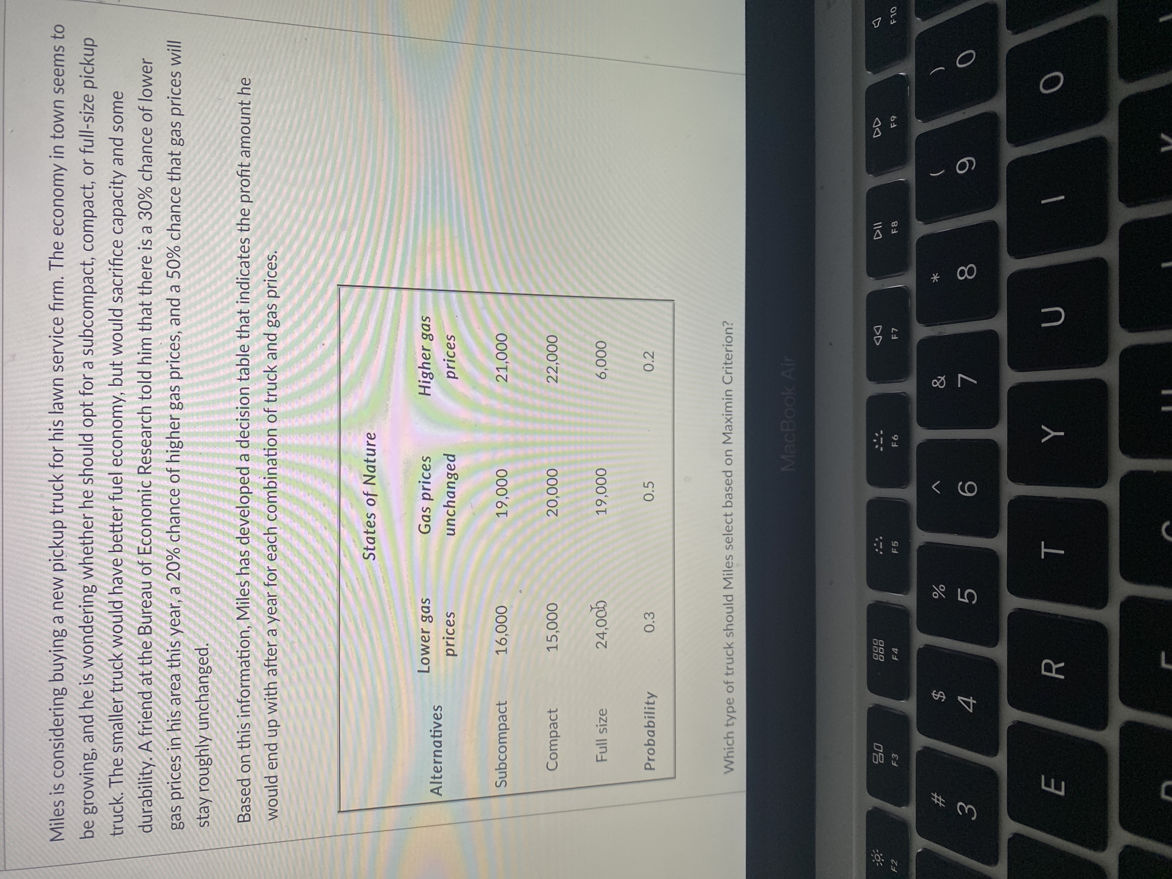 * 00
R
品
Miles is considering buying a new pickup truck for his lawn service firm. The economy in town seems to
be growing, and he is wondering whether he should opt for a subcompact, compact, or full-size pickup
truck. The smaller truck would have better fuel economy, but would sacrifice capacity and some
durability. A friend at the Bureau of Economic Research told him that there is a 30% chance of lower
gas prices in his area this year, a 20% chance of higher gas prices, and a 50% chance that gas prices will
stay roughly unchanged.
Based on this information, Miles has developed a decision table that indicates the profit amount he
would end up with after a year for each combination of truck and gas prices.
States of Nature
Lower gas
Gas prices
Higher gas
Alternatives
prices
unchanged
prices
Subcompact
000ʻ9
000'6
000ʻ
Compact
15,000
Full size
000'6,
000'9
gooʻ'r
Probability
0.5
0.2
Which type of truck should Miles select based on Maximin Criterion?
MacBook Air
000
000
DD
F2
F4
F5
F7
F8
23
5.
7.
4.
9.
