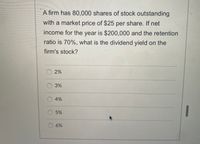 A firm has 80,000 shares of stock outstanding
with a market price of $25 per share. If net
income for the year is $200,000 and the retention
ratio is 70%, what is the dividend yield on the
firm's stock?
O2%
3%
O 4%
1
O 5%
6%
