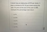 A stock has an initial price of $75 per share. It
pays a dividend of $1.25 per share during the
year. It's price at the end of the year is $86.
Compute the percentage total return.
1.67%
16.33%
O 14.67%
14.24%
O 12.79%
