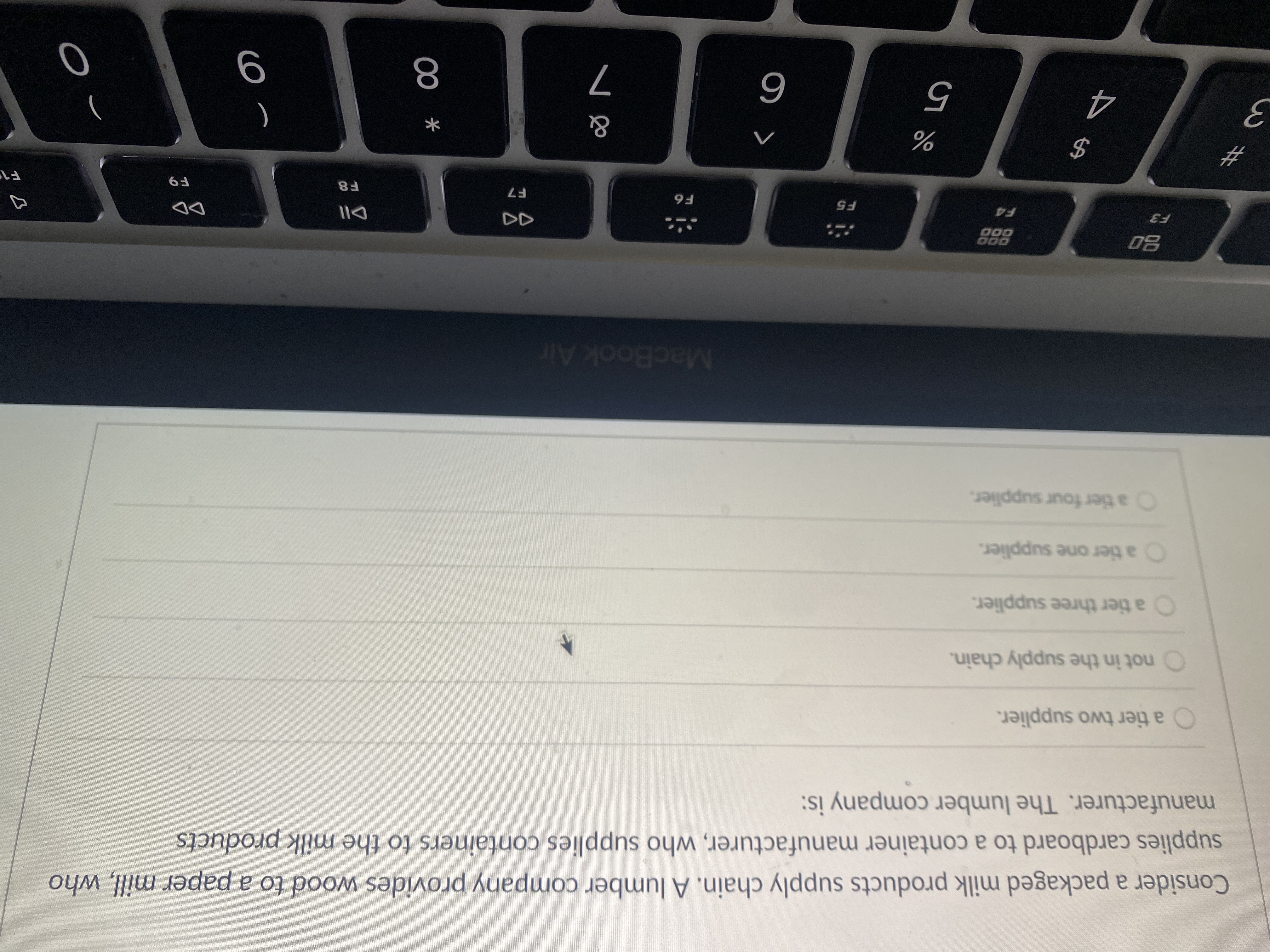 Consider a packaged milk products supply chain. A lumber company provides wood to a paper mill, who
supplies cardboard to a container manufacturer, who supplies containers to the milk products
manufacturer. The lumber company is:
a tier two supplier.
not in the supply chain.
O a tier three supplier.
O a tier one supplier.
Oa tier four supplier.
MacBook Air
DD
D00
000
F8
F7
F5
)
%23
%
%24
9
