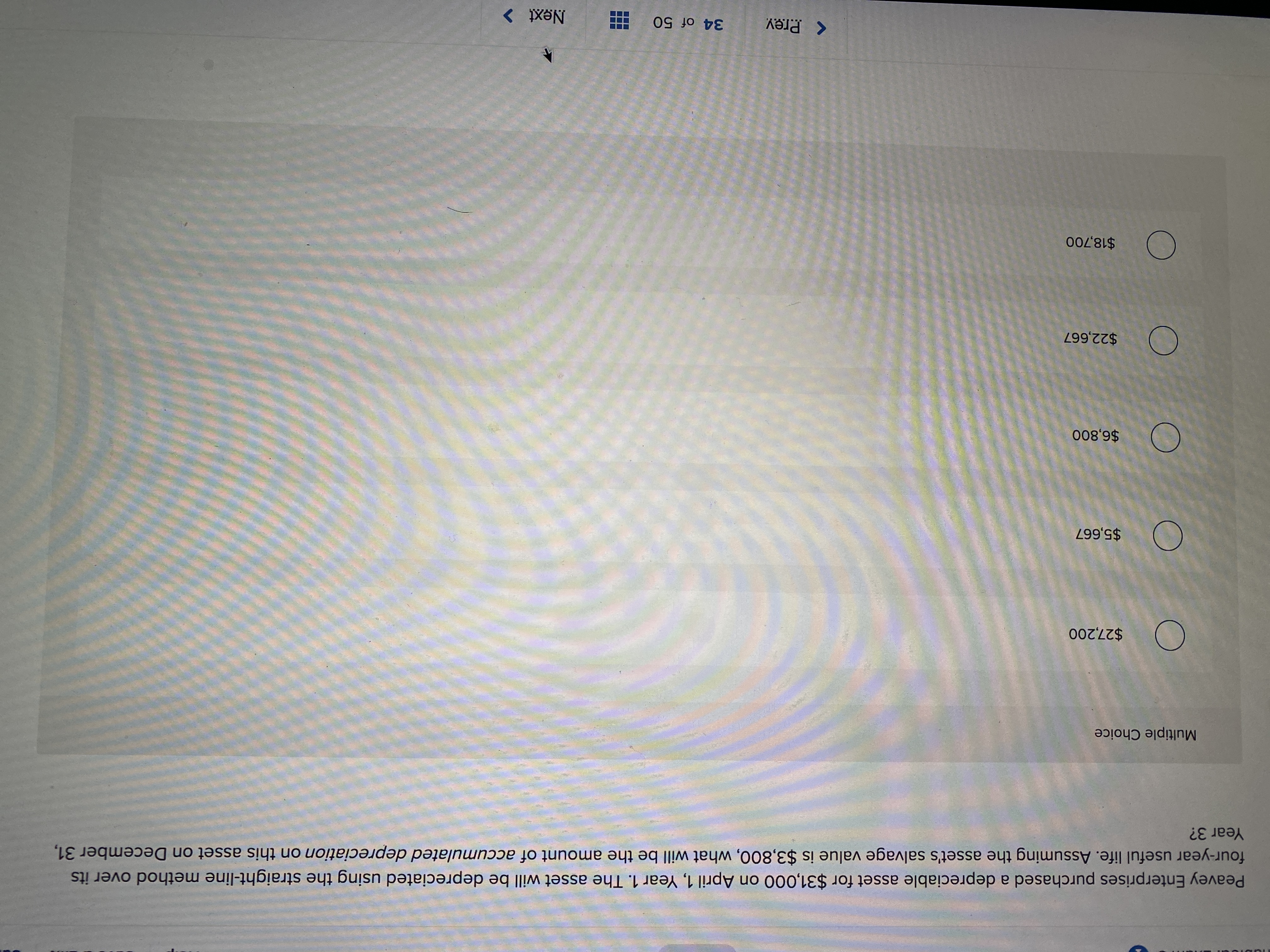 Peavey Enterprises purchased a depreciable asset for $31,000 on April 1, Year 1. The asset will be depreciated using the straight-line method over its
four-year useful life. Assuming the asset's salvage value is $3,800, what will be the amount of accumulated depreciation on this asset on December 31,
Year 3?
