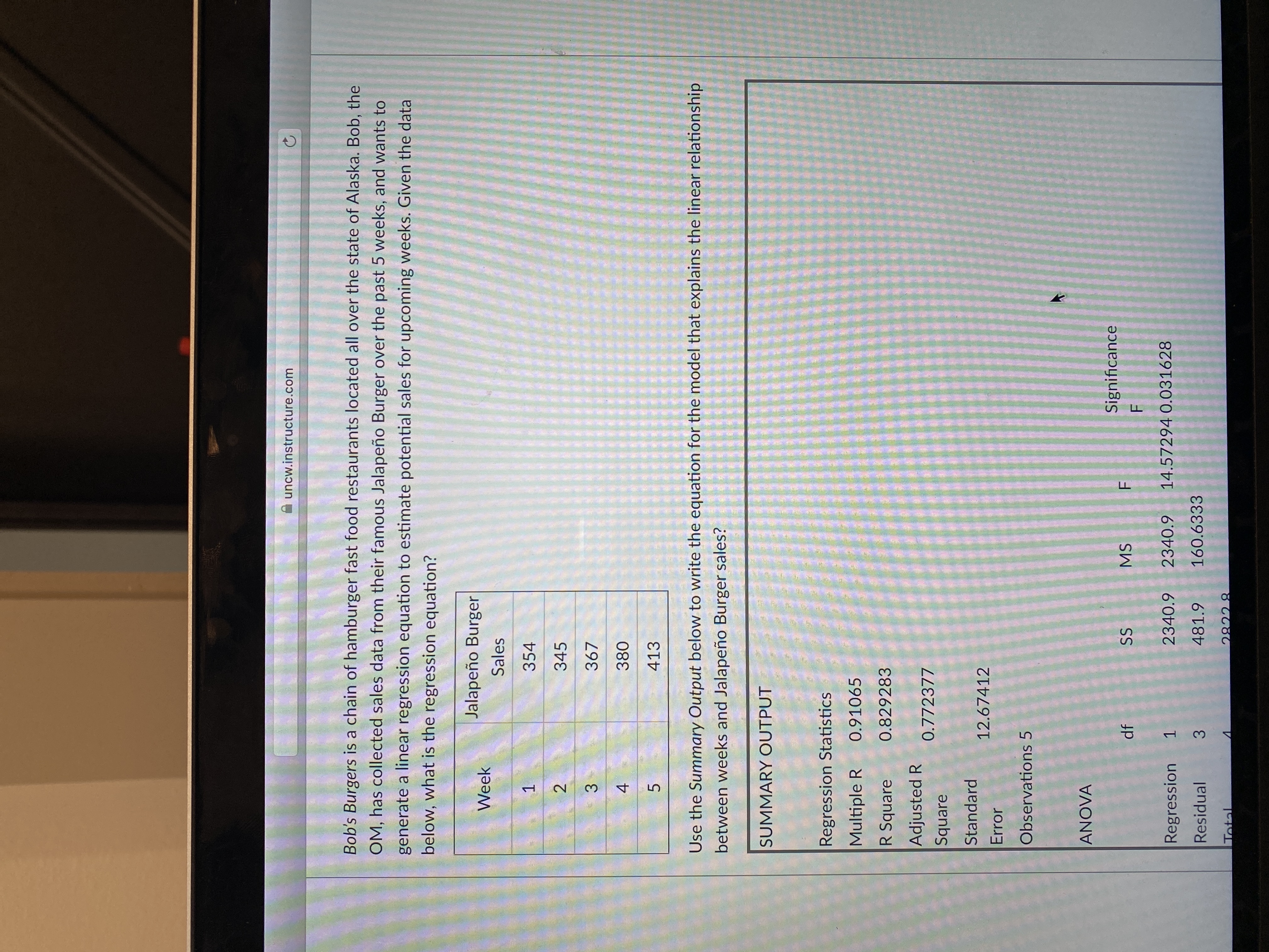 of
A uncw.instructure.com
Bob's Burgers is a chain of hamburger fast food restaurants located all over the state of Alaska. Bob, the
OM, has collected sales data from their famous Jalapeño Burger over the past 5 weeks, and wants to
generate a linear regression equation to estimate potential sales for upcoming weeks. Given the data
below, what is the regression equation?
Jalapeño Burger
Week
Sales
354
345
367
3.
380
4.
413
5.
Use the Summary Output below to write the equation for the model that explains the linear relationship
between weeks and Jalapeño Burger sales?
SUMMARY OUTPUT
Regression Statistics
Multiple R
0.91065
R Square
0.829283
Adjusted R
0.772377
Square
Standard
12.67412
Error
Observations 5
ANOVA
Significance
SS
MS
F.
Regression
1.
2340.9
2340.9
14.57294 0.031628
Residual
481.9
160.6333
3.
