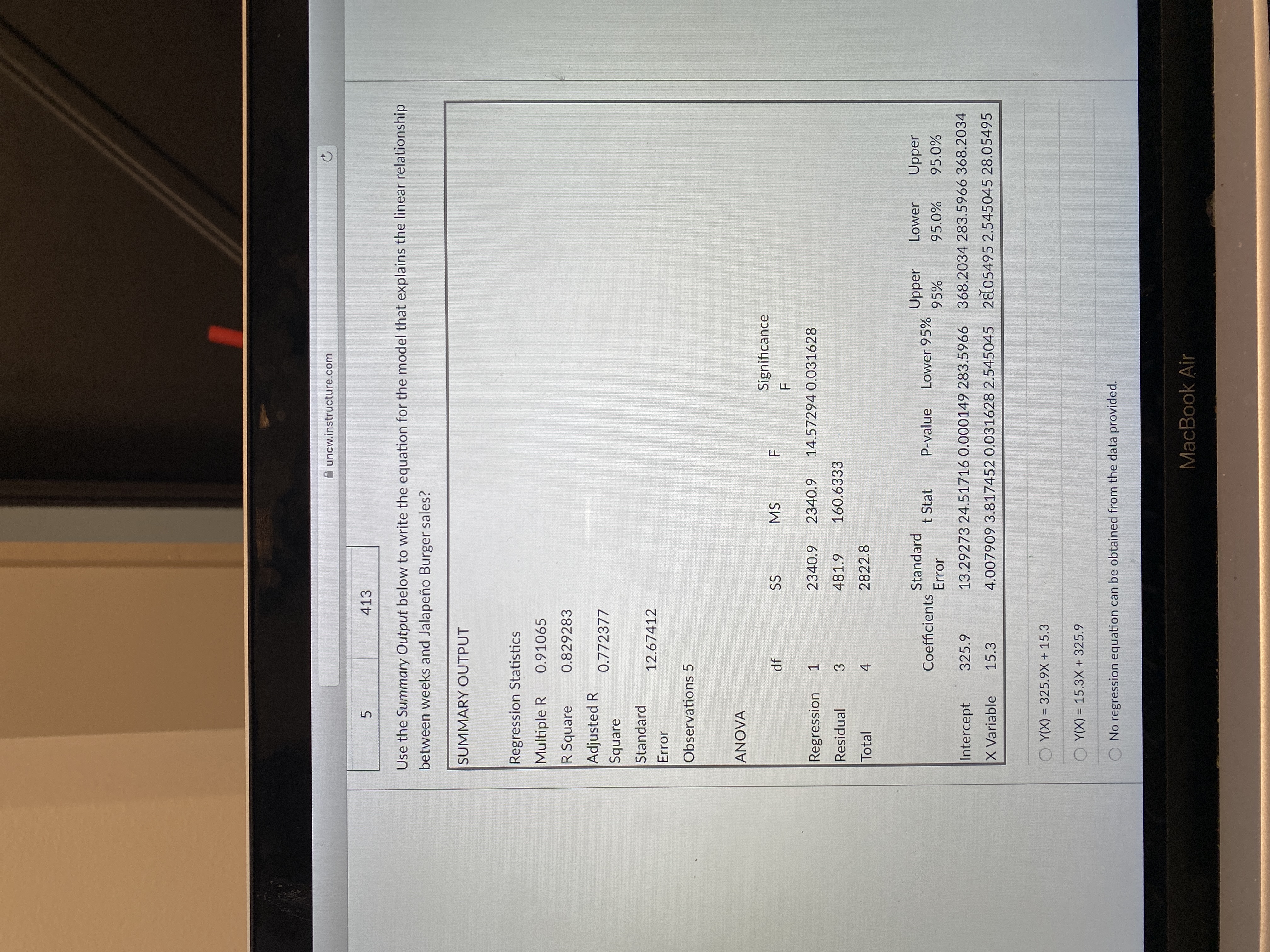 uncw.instructure.com
413
5.
Use the Summary Output below to write the equation for the model that explains the linear relationship
between weeks and Jalapeño Burger sales?
SUMMARY OUTPUT
Regression Statistics
Multiple R
0.91065
R Square
0.829283
Adjusted R
Square
0.772377
Standard
12.67412
Error
Observations 5
ANOVA
Significance
df
SS
MS
Regression
2340.9
6'0
14.57294 0.031628
1.
Residual
481.9
160.6333
3.
Total
2822.8
4.
Standard
Upper
Lower
Upper
Coefficients
t Stat
P-value
Lower 95%
Error
95%
Intercept
325.9
13.29273 24.51716 0.000149 283.5966 368.2034 283.5966 368.2034
X Variable
15.3
4.007909 3.817452 0.031628 2.545045 2805495 2.545045 28.05495
O Y(X) = 325.9X + 15.3
O Y(X) = 15.3X + 325.9
%3D
No regression equation can be obtained from the data provided.
MacBook Air
