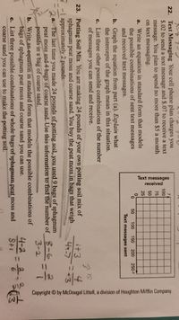 Text messages
received
Copyright by McDougal Littell, a division of Houghton Mifflin Company.
22. Text Messaging Your cell phone plan charges you
$.02 to send a text message and $.07 to receive a text
message. You plan to spend no more than $5 a month
on text messaging.
100
75
50
25
a. Write an equation in standard form that models
the possible combinations of sent text messages
and received text messages.
50
100
150
200
250x
Text messages sent
b. Graph the equation from part (a). Explain what
the intercepts of the graph mean in this situation.
c. List three other possible combinations of the number
of messages you can send and receive.
4.
23. Potting Soil Mix You are making 24 pounds of your own potting soil mix of
sphagnum peat moss and coarse sand. You buy the peat moss in bags that weigh
1 approximately 2 pounds.
a. The last time you made 24 pounds of potting soil, you used9 bags of sphagnum
peat moss and4 bags of coarse sand. Use this information to find the number of -6
pounds in a bag of coarse sand.
b. Write an equation in standard form that models the possible combinations of
bags of sphagnum peat moss and coarse sand you can use.
c. List three possible.combinations of whole bags of sphagnum peat moss and
coarse sand you can use to make the potting soil.
+3
4+-7
+3
3-2
4-2-
S+1
