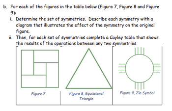 b. For each of the figures in the table below (Figure 7, Figure 8 and Figure
9):
i. Determine the set of symmetries. Describe each symmetry with a
diagram that illustrates the effect of the symmetry on the original
figure.
ii. Then, for each set of symmetries complete a Cayley table that shows
the results of the operations between any two symmetries.
Figure 7
Figure 8, Equilateral
Triangle
Figure 9, Zia Symbol