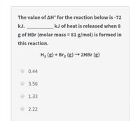 The value of AH° for the reaction below is -72
kJ.
kJ of heat is released when 8
g of HBr (molar mass = 81 g/mol) is formed in
this reaction.
H2 (g) + Br2 (g) →2HBr (g)
0.44
3.56
1.33
2.22
