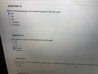 QUESTION 10
Which of the following is not considered part of the cell cycle.
Go
G1
G2
O S-phase
O M-phase
QUESTION 11
DNA synthesis occurs in which phase of the cell cycle?
Go
G1
G2
S-phase
M-phase
QUESTION 12
When cell are placed i culture there is a lag period of time before an increase in number can be seen. During this perioe
division cycle..
O True
O False
QUESTION 13
