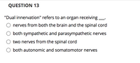 **QUESTION 13**

"Dual innervation" refers to an organ receiving __.

- O nerves from both the brain and the spinal cord
- O both sympathetic and parasympathetic nerves
- O two nerves from the spinal cord
- O both autonomic and somatomotor nerves